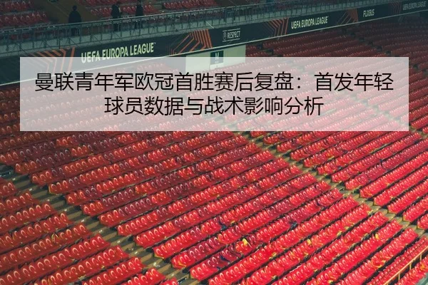 曼联青年军欧冠首胜赛后复盘：首发年轻球员数据与战术影响分析